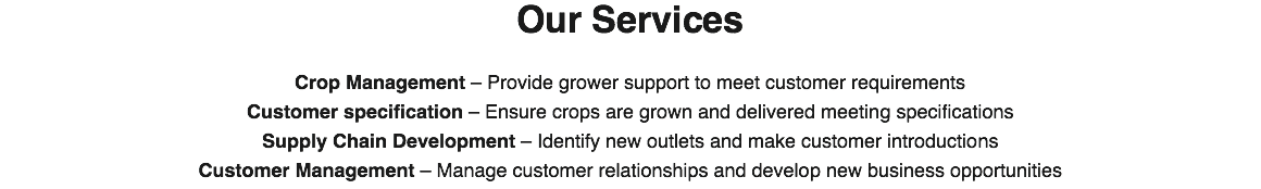 Our Services Crop Management – Provide grower support to meet customer requirements
Customer specification – Ensure crops are grown and delivered meeting specifications
Supply Chain Development – Identify new outlets and make customer introductions
Customer Management – Manage customer relationships and develop new business opportunities